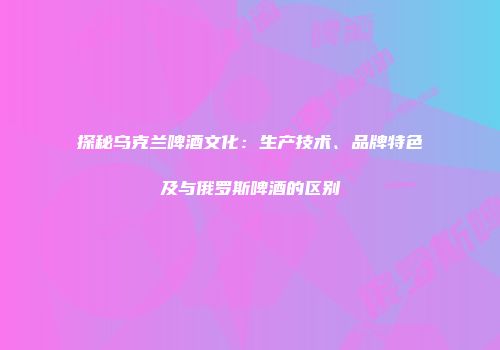探秘乌克兰啤酒文化：生产技术、品牌特色及与俄罗斯啤酒的区别