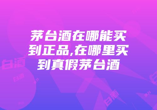 茅台酒在哪能买到正品,在哪里买到真假茅台酒