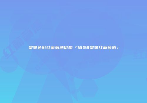皇家色彩红葡萄酒价格「1659皇家红葡萄酒」
