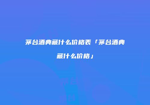 茅台酒典藏什么价格表「茅台酒典藏什么价格」