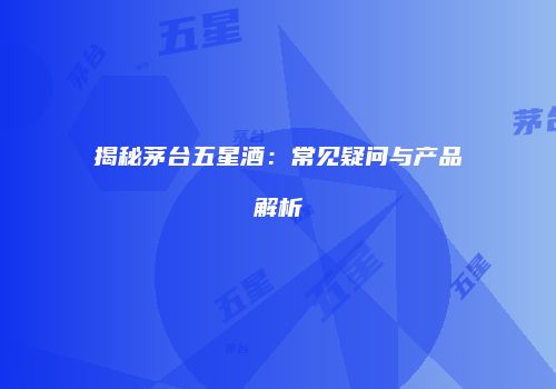 揭秘茅台五星酒：常见疑问与产品解析