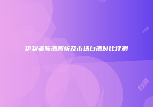 伊利老陈酒解析及市场白酒对比评测