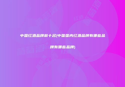 中国红酒品牌前十名(中国国内红酒品牌有哪些品牌有哪些品牌)