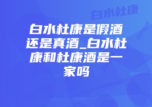 白水杜康是假酒还是真酒_白水杜康和杜康酒是一家吗