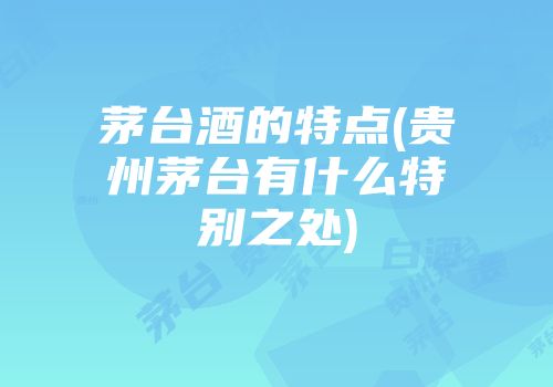 茅台酒的特点(贵州茅台有什么特别之处)