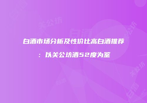 白酒市场分析及性价比高白酒推荐：以关公坊酒52度为鉴