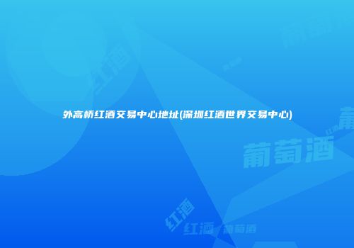 外高桥红酒交易中心地址(深圳红酒世界交易中心)