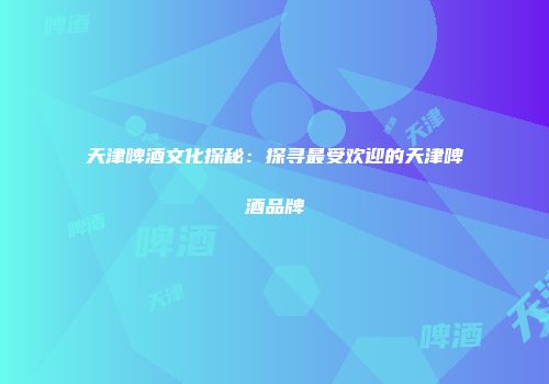 天津啤酒文化探秘：探寻最受欢迎的天津啤酒品牌