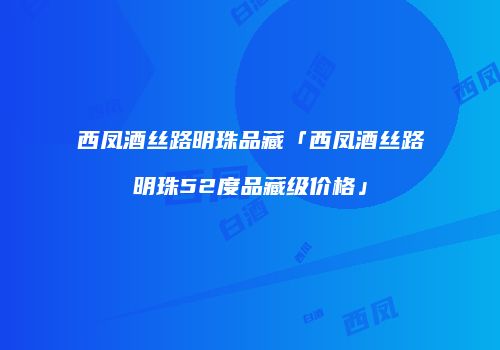 西凤酒丝路明珠品藏「西凤酒丝路明珠52度品藏级价格」