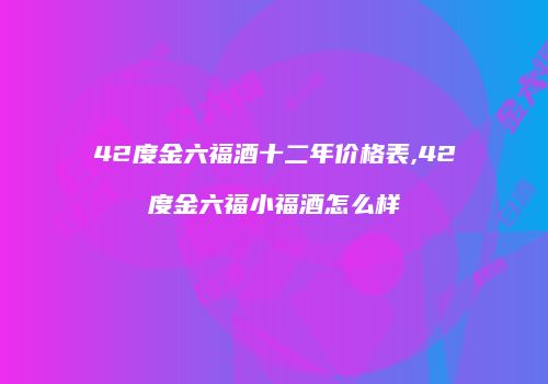 42度金六福酒十二年价格表,42度金六福小福酒怎么样