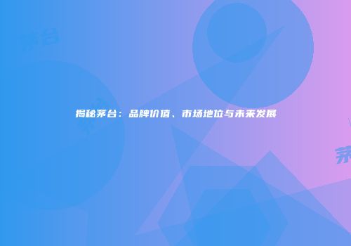 揭秘茅台：品牌价值、市场地位与未来发展