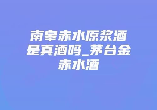 南皋赤水原浆酒是真酒吗_茅台金赤水酒