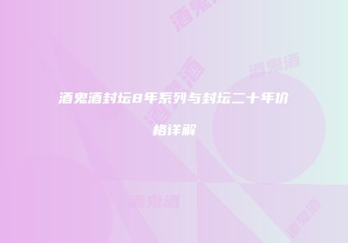 酒鬼酒封坛8年系列与封坛二十年价格详解