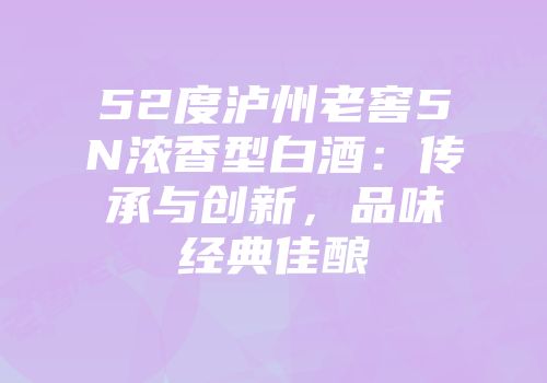 52度泸州老窖5N浓香型白酒：传承与创新，品味经典佳酿