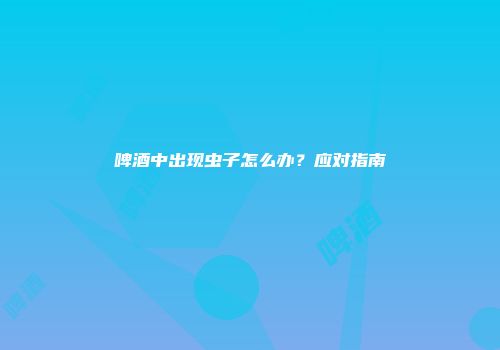 啤酒中出现虫子怎么办？应对指南