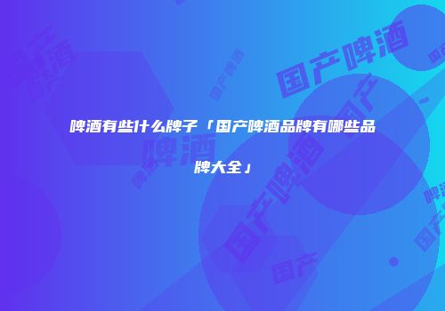 啤酒有些什么牌子「国产啤酒品牌有哪些品牌大全」
