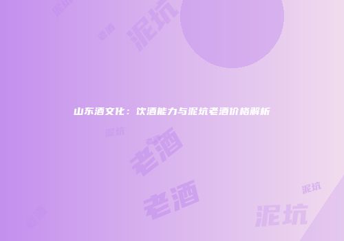山东酒文化：饮酒能力与泥坑老酒价格解析