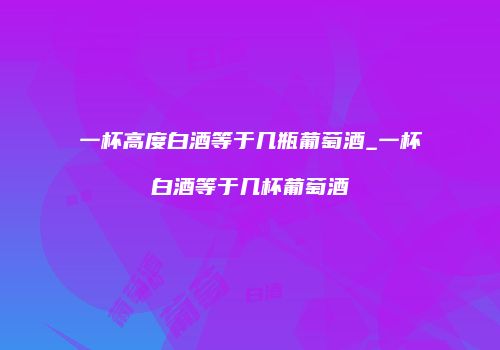 一杯高度白酒等于几瓶葡萄酒_一杯白酒等于几杯葡萄酒