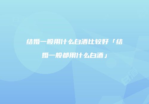 结婚一般用什么白酒比较好「结婚一般都用什么白酒」