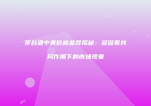 茅台酒中美价格差异揭秘：多因素共同作用下的市场现象