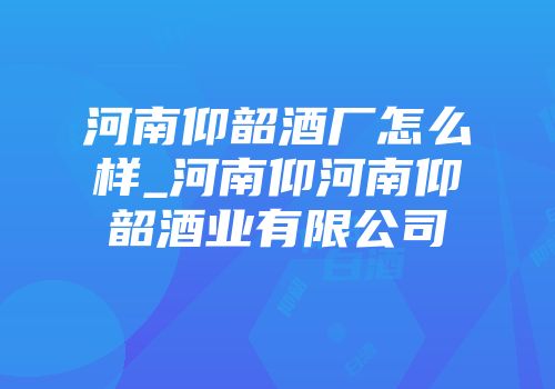 河南仰韶酒厂怎么样_河南仰河南仰韶酒业有限公司