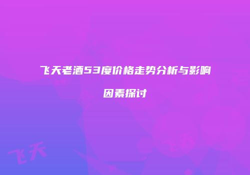 飞天老酒53度价格走势分析与影响因素探讨