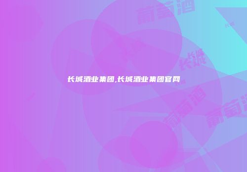 长城酒业集团,长城酒业集团官网