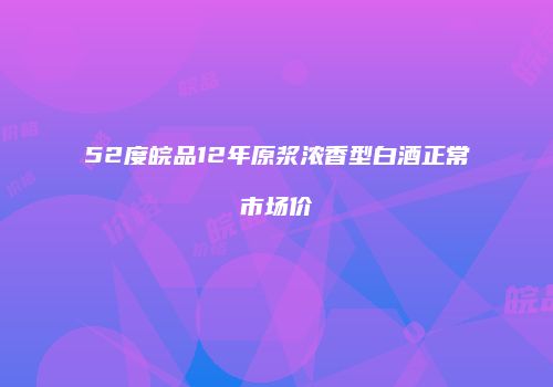 52度皖品12年原浆浓香型白酒正常市场价