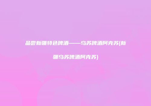 品尝新疆特色啤酒——乌苏啤酒阿克苏(新疆乌苏啤酒阿克苏)