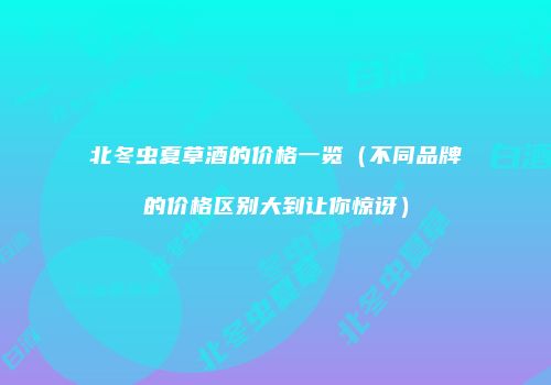 北冬虫夏草酒的价格一览（不同品牌的价格区别大到让你惊讶）