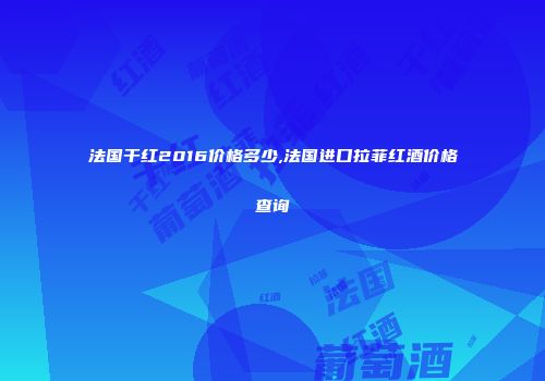 法国干红2016价格多少,法国进口拉菲红酒价格查询