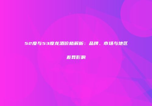 52度与53度龙酒价格解析：品牌、市场与地区差异影响