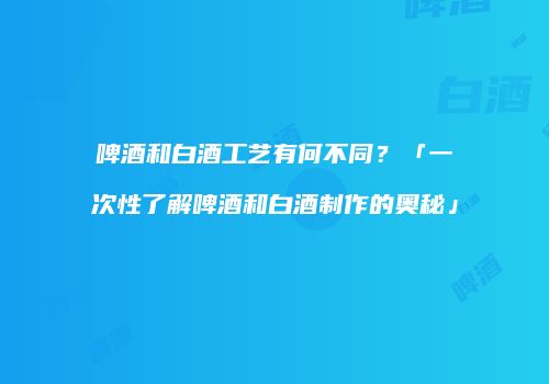 啤酒和白酒工艺有何不同？「一次性了解啤酒和白酒制作的奥秘」