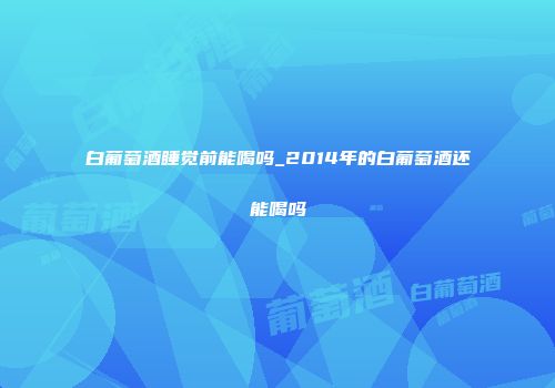 白葡萄酒睡觉前能喝吗_2014年的白葡萄酒还能喝吗