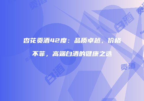 杏花贡酒42度：品质卓越，价格不菲，高端白酒的健康之选