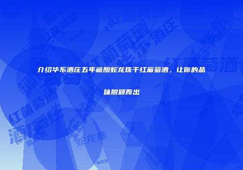 介绍华东酒庄五年藏酿蛇龙珠干红葡萄酒，让你的品味脱颖而出