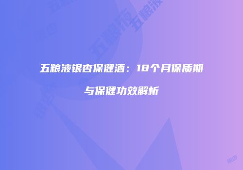 五粮液银杏保健酒：18个月保质期与保健功效解析