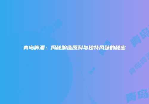 青岛啤酒：揭秘酿造原料与独特风味的秘密