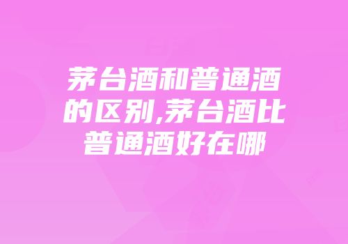 茅台酒和普通酒的区别,茅台酒比普通酒好在哪