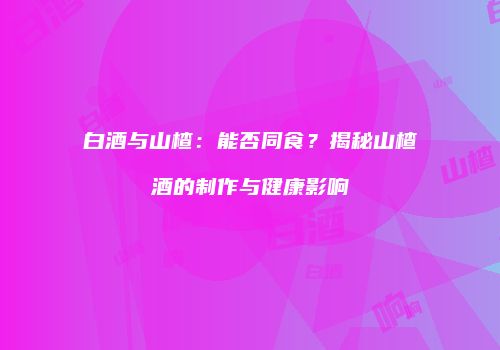 白酒与山楂：能否同食？揭秘山楂酒的制作与健康影响