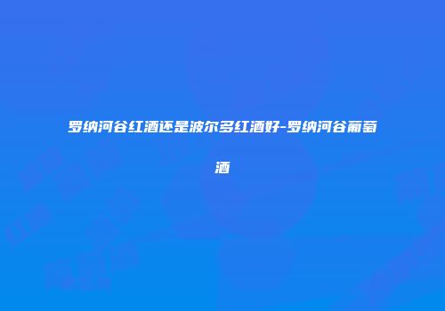 罗纳河谷红酒还是波尔多红酒好-罗纳河谷葡萄酒