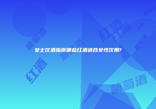 女士饮酒指南哪些红酒适合女性饮用?