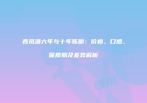 西凤酒六年与十年陈酿：价格、口感、保质期及差异解析