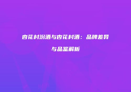 杏花村汾酒与杏花村酒：品牌差异与品鉴解析