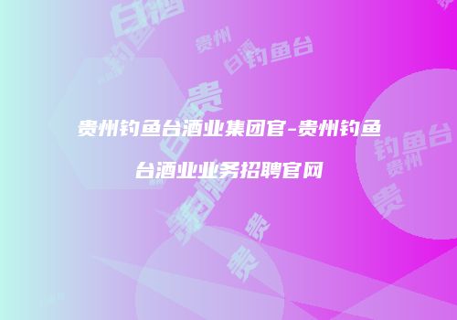 贵州钓鱼台酒业集团官-贵州钓鱼台酒业业务招聘官网