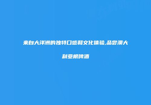 来自大洋洲的独特口感和文化体验,品尝澳大利亚根啤酒
