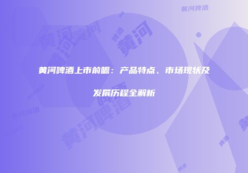 黄河啤酒上市前瞻：产品特点、市场现状及发展历程全解析
