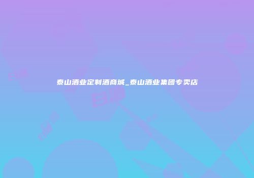 泰山酒业定制酒商城_泰山酒业集团专卖店