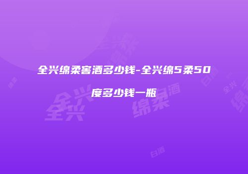 全兴绵柔窖酒多少钱-全兴绵5柔50度多少钱一瓶
