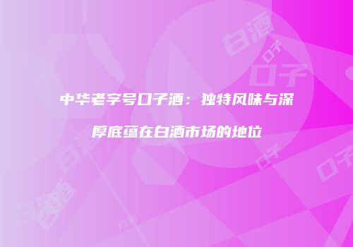 中华老字号口子酒：独特风味与深厚底蕴在白酒市场的地位